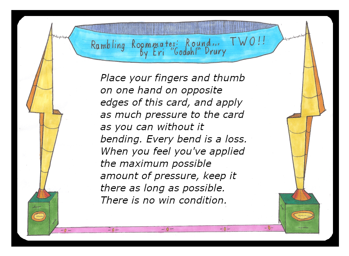 Place your fingers and thumb on one hand on opposite edges of this card, and apply as much pressure to the card as you can without it bending. Every bend is a loss. When you feel you've applied the maximum possible amount of pressure, keep it there as long as possible. There is no win condition.